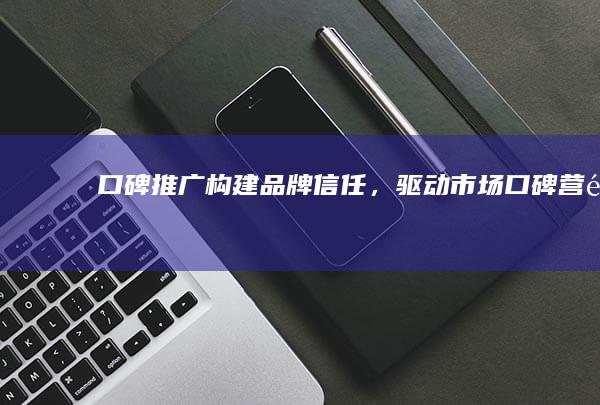 口碑推广：构建品牌信任，驱动市场口碑营销